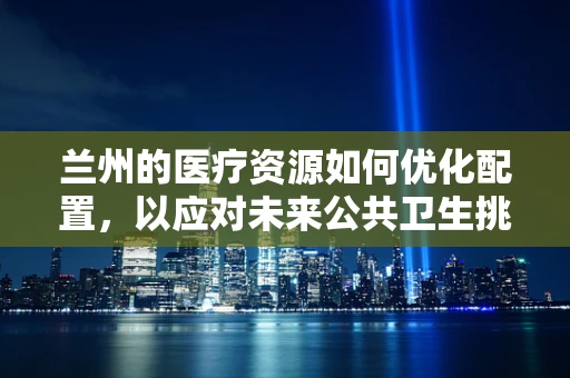 兰州的医疗资源如何优化配置，以应对未来公共卫生挑战？