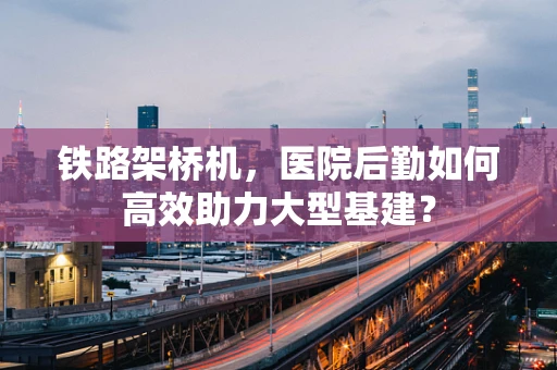 铁路架桥机，医院后勤如何高效助力大型基建？