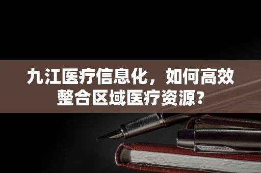 九江医疗信息化，如何高效整合区域医疗资源？