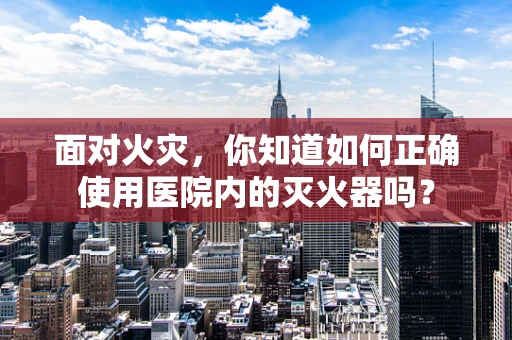 面对火灾，你知道如何正确使用医院内的灭火器吗？