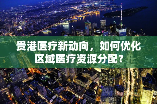 贵港医疗新动向，如何优化区域医疗资源分配？