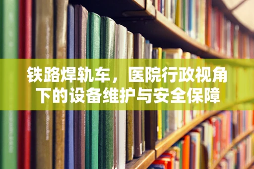 铁路焊轨车，医院行政视角下的设备维护与安全保障