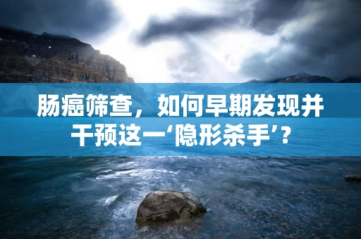 肠癌筛查，如何早期发现并干预这一‘隐形杀手’？