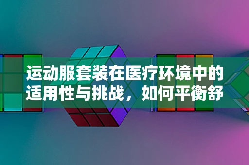 运动服套装在医疗环境中的适用性与挑战，如何平衡舒适与专业？