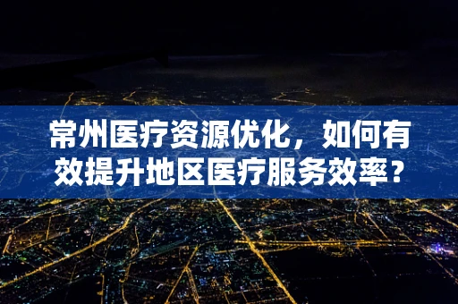 常州医疗资源优化，如何有效提升地区医疗服务效率？