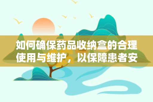 如何确保药品收纳盒的合理使用与维护，以保障患者安全？