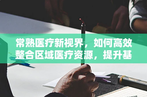 常熟医疗新视界，如何高效整合区域医疗资源，提升基层医疗服务质量？