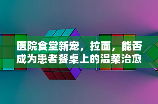 医院食堂新宠，拉面，能否成为患者餐桌上的温柔治愈系？