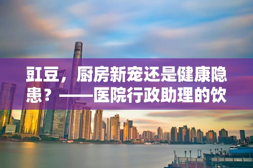 豇豆，厨房新宠还是健康隐患？——医院行政助理的饮食安全小贴士