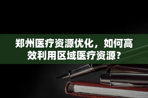 郑州医疗资源优化，如何高效利用区域医疗资源？