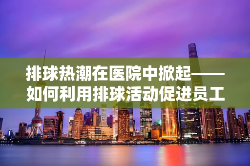 排球热潮在医院中掀起——如何利用排球活动促进员工身心健康？