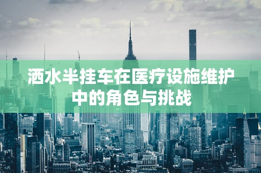 洒水半挂车在医疗设施维护中的角色与挑战