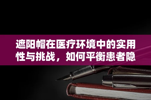 遮阳帽在医疗环境中的实用性与挑战，如何平衡患者隐私与舒适？