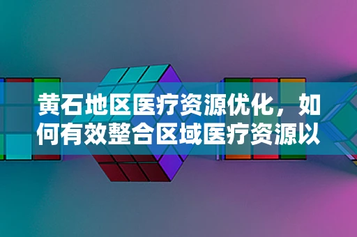 黄石地区医疗资源优化，如何有效整合区域医疗资源以提升服务效率？