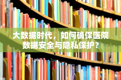 大数据时代，如何确保医院数据安全与隐私保护？