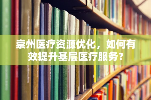 崇州医疗资源优化，如何有效提升基层医疗服务？