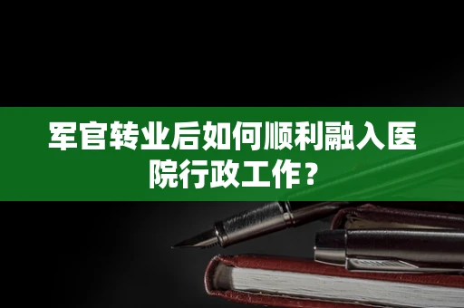 军官转业后如何顺利融入医院行政工作？