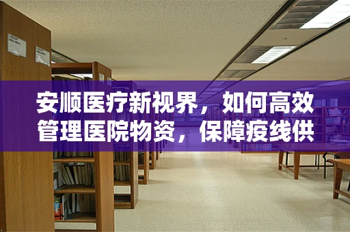 安顺医疗新视界，如何高效管理医院物资，保障疫线供应？