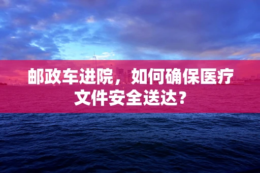 邮政车进院，如何确保医疗文件安全送达？