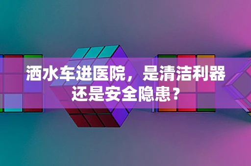 洒水车进医院，是清洁利器还是安全隐患？