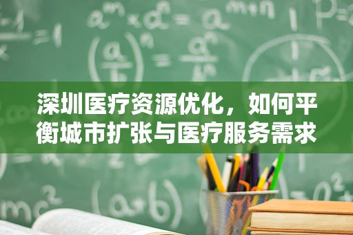 深圳医疗资源优化，如何平衡城市扩张与医疗服务需求？