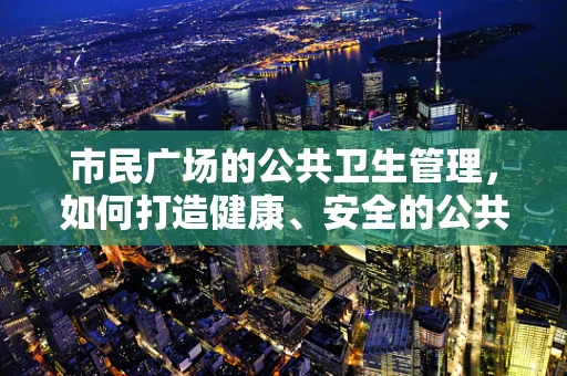 市民广场的公共卫生管理，如何打造健康、安全的公共空间？