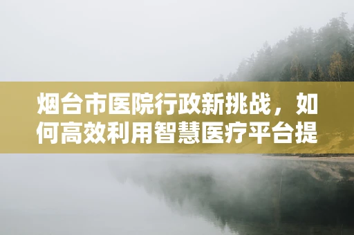 烟台市医院行政新挑战，如何高效利用智慧医疗平台提升医疗服务效率？