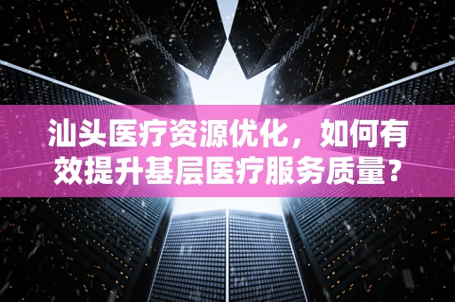 汕头医疗资源优化，如何有效提升基层医疗服务质量？