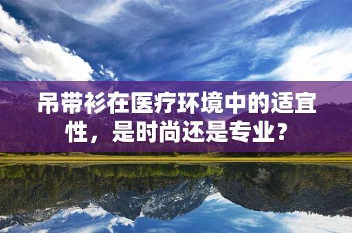 吊带衫在医疗环境中的适宜性，是时尚还是专业？