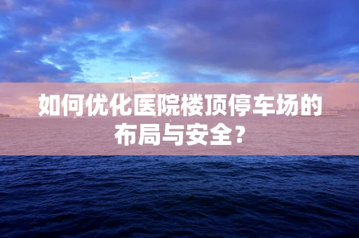 如何优化医院楼顶停车场的布局与安全？