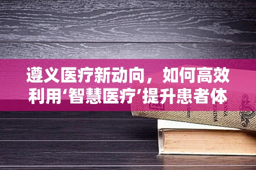 遵义医疗新动向，如何高效利用‘智慧医疗’提升患者体验？