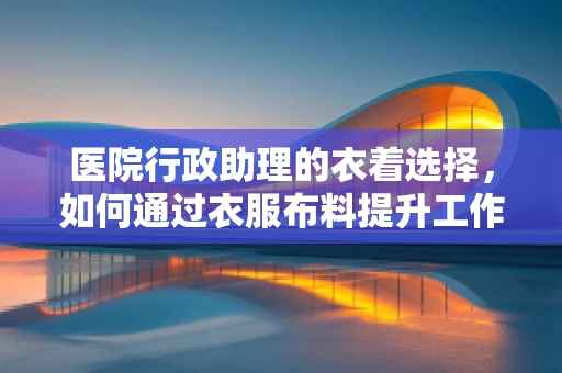 医院行政助理的衣着选择，如何通过衣服布料提升工作效率与患者体验？