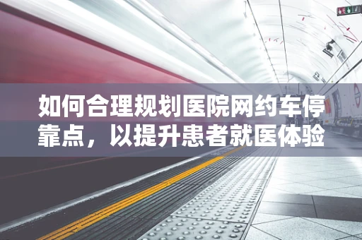 如何合理规划医院网约车停靠点，以提升患者就医体验？