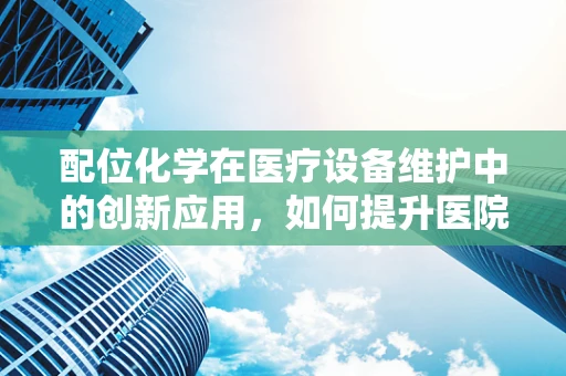 配位化学在医疗设备维护中的创新应用，如何提升医院设备维护的精准度？