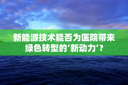 新能源技术能否为医院带来绿色转型的‘新动力’？