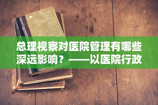 总理视察对医院管理有哪些深远影响？——以医院行政助理的视角