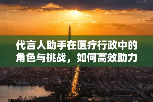 代言人助手在医疗行政中的角色与挑战，如何高效助力医院形象传播？