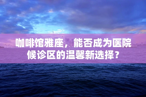 咖啡馆雅座，能否成为医院候诊区的温馨新选择？