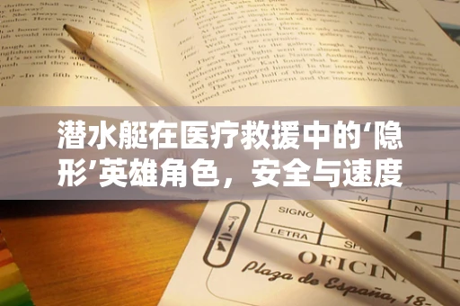 潜水艇在医疗救援中的‘隐形’英雄角色，安全与速度的完美结合？