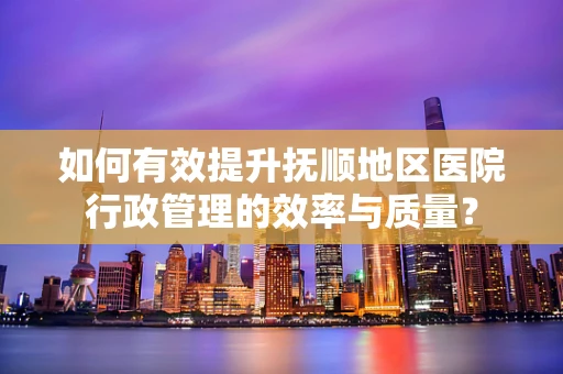 如何有效提升抚顺地区医院行政管理的效率与质量？