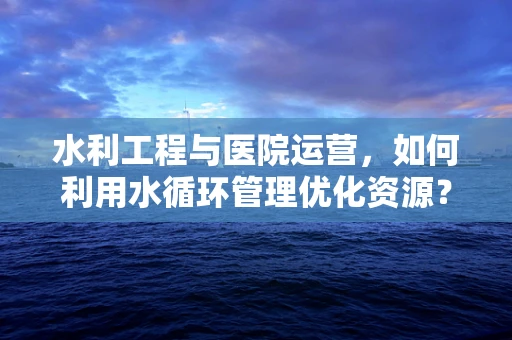 水利工程与医院运营，如何利用水循环管理优化资源？