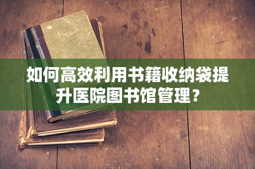 如何高效利用书籍收纳袋提升医院图书馆管理？