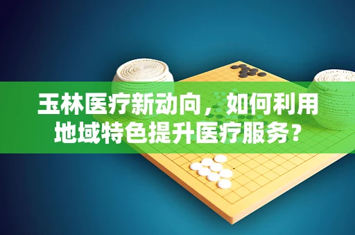 玉林医疗新动向，如何利用地域特色提升医疗服务？