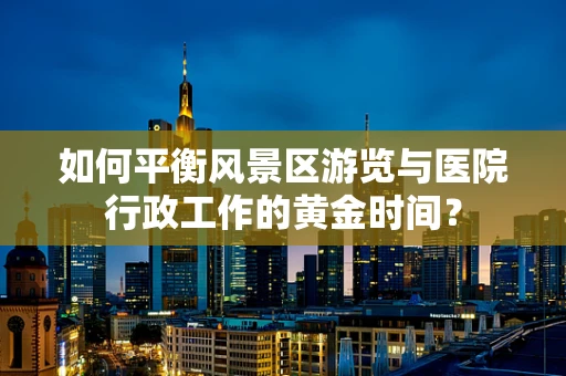 如何平衡风景区游览与医院行政工作的黄金时间？