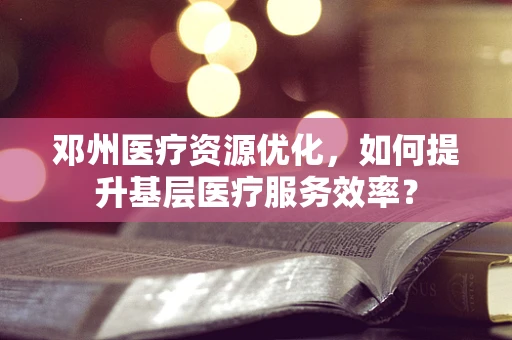 邓州医疗资源优化，如何提升基层医疗服务效率？