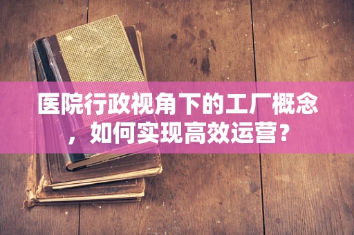 医院行政视角下的工厂概念，如何实现高效运营？