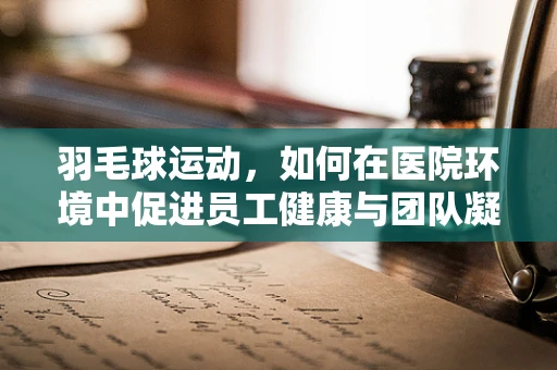 羽毛球运动，如何在医院环境中促进员工健康与团队凝聚力？