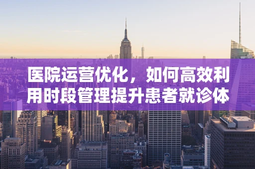 医院运营优化，如何高效利用时段管理提升患者就诊体验？