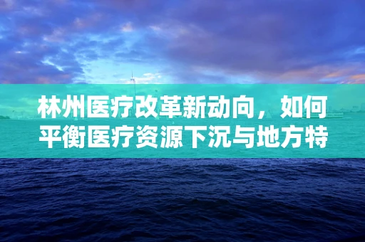 林州医疗改革新动向，如何平衡医疗资源下沉与地方特色服务？