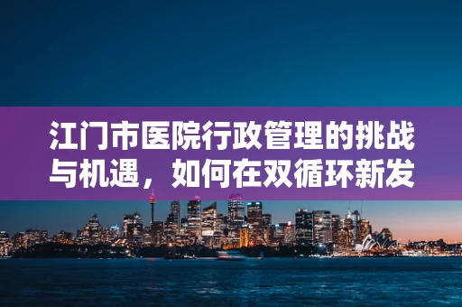 江门市医院行政管理的挑战与机遇，如何在双循环新发展格局中破局？